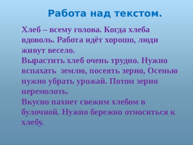  Работа над текстом. Хлеб – всему голова. Когда хлеба вдоволь. Работа идёт хорошо, люди живут весело. Вырастить хлеб очень трудно. Нужно вспахать землю, посеять зерно, Осенью нужно убрать урожай. Потом зерно перемолоть. Вкусно пахнет свежим хлебом в булочной. Нужно бережно относиться к хлебу.  