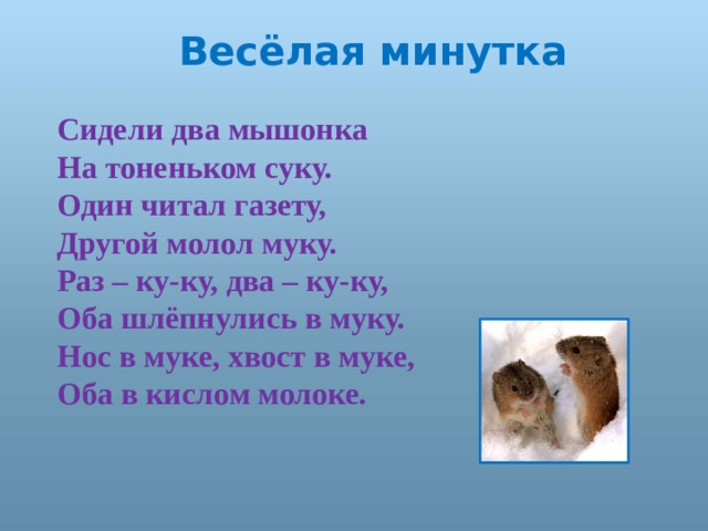 Весёлая минутка Сидели два мышонка На тоненьком суку. Один читал газету, Другой молол муку. Раз – ку-ку, два – ку-ку, Оба шлёпнулись в муку. Нос в муке, хвост в муке, Оба в кислом молоке. 