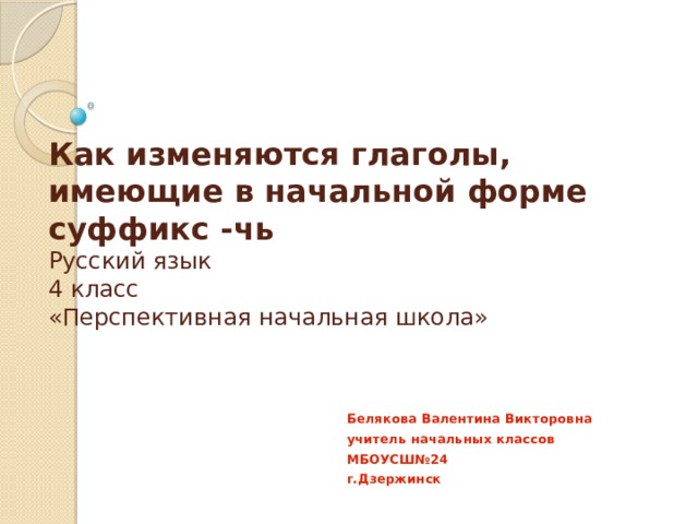 Как изменяются глаголы, имеющие в начальной форме суффикс -чь  Русский язык  4 класс  «Перспективная начальная школа» Белякова Валентина Викторовна учитель начальных классов МБОУСШ№24 г.Дзержинск 