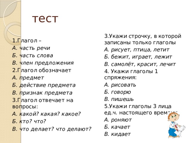 тест 3.Укажи строчку, в которой записаны только глаголы А. рисует, птица, летит Б. бежит, играет, лежит В. самолёт, красит, лечит 4. Укажи глаголы 1 спряжения: А. рисовать Б. говорю В. пишешь 5.Укажи глаголы 3 лица ед.ч. настоящего времени А. роняют Б. качает В. кидает 1.Глагол – А. часть речи Б. часть слова В. член предложения 2.Глагол обозначает А. предмет Б. действие предмета В. признак предмета 3.Глагол отвечает на вопросы: А. какой? какая? какое? Б. кто? что? В. что делает? что делают? 