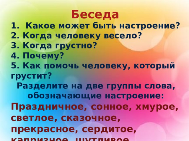  Беседа 1. Какое может быть настроение? 2. Когда человеку весело? 3. Когда грустно? 4. Почему? 5. Как помочь человеку, который грустит? Разделите на две группы слова, обозначающие настроение: Праздничное, сонное, хмурое, светлое, сказочное, прекрасное, сердитое, капризное, шутливое, хвастливое. 