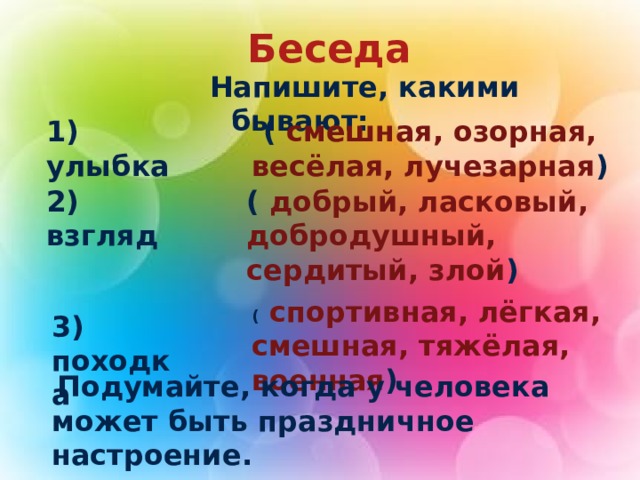  Беседа   Напишите, какими бывают: 1) улыбка ( смешная, озорная, весёлая, лучезарная ) 2) взгляд ( добрый, ласковый, добродушный, сердитый, злой ) ( спортивная, лёгкая, смешная, тяжёлая, военная ) 3) походка  Подумайте, когда у человека может быть праздничное настроение. 