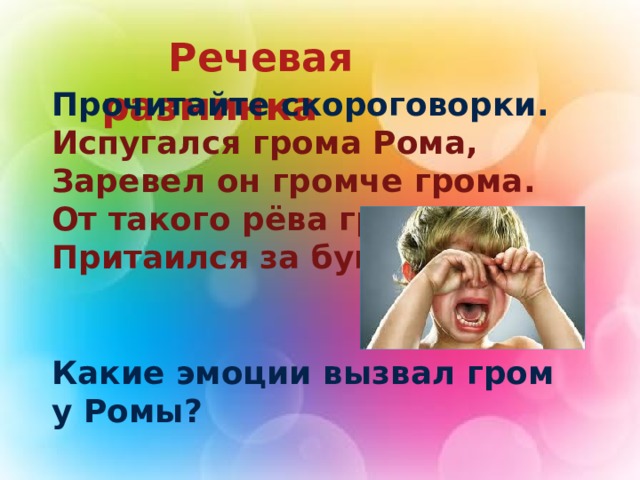  Речевая разминка Прочитайте скороговорки. Испугался грома Рома, Заревел он громче грома. От такого рёва гром Притаился за бугром.   Какие эмоции вызвал гром у Ромы?  