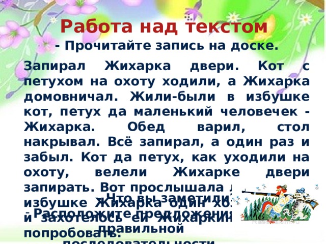 Работа над текстом  - Прочитайте запись на доске.  Запирал Жихарка двери. Кот с петухом на охоту ходили, а Жихарка домовничал. Жили-были в избушке кот, петух да маленький человечек - Жихарка. Обед варил, стол накрывал. Всё запирал, а один раз и забыл. Кот да петух, как уходили на охоту, велели Жихарке двери запирать. Вот прослышала лиса, что в избушке Жихарка один хозяйничает, и захотелось ей Жихаркиного мясца попробовать.  - Что вы заметили?  Расположите предложения в правильной последовательности.  