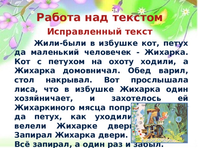 Работа над текстом  Исправленный текст   Жили-были в избушке кот, петух да маленький человечек - Жихарка. Кот с петухом на охоту ходили, а Жихарка домовничал. Обед варил, стол накрывал. Вот прослышала лиса, что в избушке Жихарка один хозяйничает, и захотелось ей Жихаркиного мясца попробовать. Кот да петух, как уходили на охоту, велели Жихарке двери запирать. Запирал Жихарка двери. Всё запирал, а один раз и забыл.  