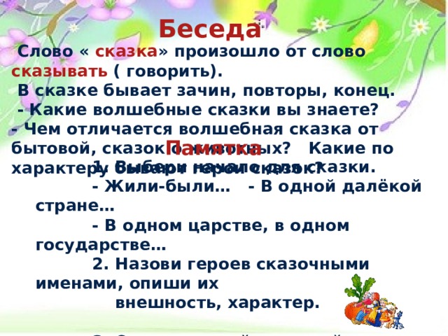 Беседа   Слово « сказка » произошло от слово сказывать ( говорить).  В сказке бывает зачин, повторы, конец.  - Какие волшебные сказки вы знаете? - Чем отличается волшебная сказка от бытовой, сказок о животных? Какие по характеру бывают герои сказок? Памятка   1. Выбери начало для сказки.  - Жили-были… - В одной далёкой стране…  - В одном царстве, в одном государстве…  2. Назови героев сказочными именами, опиши их  внешность, характер.  3. Опиши случай, который произошёл с героями.  - Однажды…  4. В сказке бывает хороший конец. 