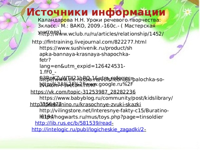 Источники информации Каландарова Н.Н. Уроки речевого творчества: 3класс.- М.: ВАКО, 2009.-160с.- ( Мастерская учителя) http://www.wclub.ru/ru/articles/relationship/1452/ http://fintraining.livejournal.com/822277.html https://www.sushivenik.ru/product/shapka-bannaya-krasnaya-shapochka-fetr?lang=en&utm_expid=126424531-1.fF0_-fJ3RpKZuWTIl21bRQ.1&utm_referrer=https%3A%2F%2Fwww.google.ru%2F http://www.elc-russia.ru/volshebnaja-palochka-so-zvukom-i-svetom.html https://vk.com/topic-31253987_28282236  https://www.babyblog.ru/community/post/kidslibrary/3156477 http://propianino.ru/krasochnye-zvuki-skazki  http://vilingstore.net/Interesnye-fakty-c15/Buratino-i6194 http://hogwarts.ru/mus/toys.php?page=tinsoldier http://lib.rus.ec/b/581539/read -  http://intelogic.ru/publ/logicheskie_zagadki/2 -  