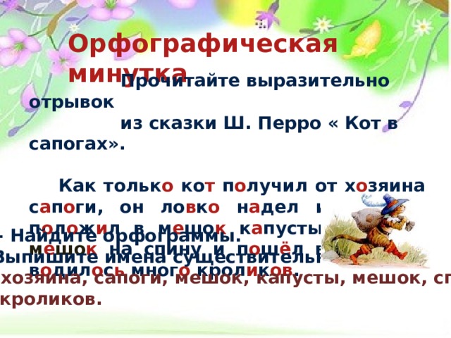 Орфографическая минутка   Прочитайте выразительно отрывок  из сказки Ш. Перро « Кот в сапогах».   Как тольк о ко т п о лучил от х о зяина с а п о ги, он ло в к о н а дел их. П о том п о л о ж и л в м е шо к к а пусты, з а кинул м е шо к на спину и п о ш ё л в ле с , где в о дил о с ь мног о крол и к ов .  - Найдите орфограммы. - Выпишите имена существительные. Кот, хозяина, сапоги, мешок, капусты, мешок, спину, лес, кроликов. 