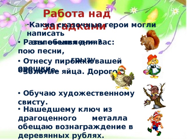 Работа над загадками  Какие сказочные герои могли написать  эти объявления?   Развлечения для вас: пою песни,  грызу орешки.   Отнесу пирожки вашей бабушке.   Золотые яйца. Дорого.   Обучаю художественному свисту.   Нашедшему ключ из драгоценного металла обещаю вознаграждение в деревянных рублях.  