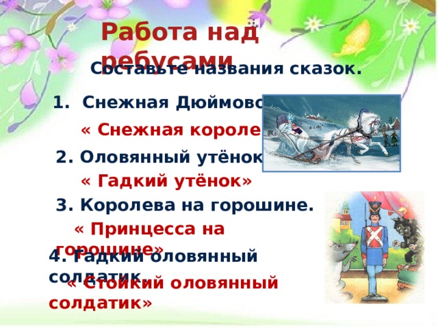 Работа над ребусами  Составьте названия сказок.  1. Снежная Дюймовочка.   « Снежная королева»  2. Оловянный утёнок.   « Гадкий утёнок»  3. Королева на горошине.   « Принцесса на горошине»  4. Гадкий оловянный солдатик.   « Стойкий оловянный солдатик»  