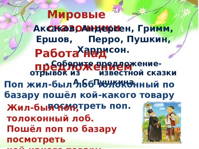 Мировые сказочники  Аксаков, Андерсен, Гримм, Ершов, Перро, Пушкин, Харрисон.  Работа над предложением  - Соберите предложение-отрывок из известной сказки А.С. Пушкина  Поп жил-был лоб толоконный по базару пошёл кой-какого товару посмотреть поп.  Жил-был поп, толоконный лоб. Пошёл поп по базару посмотреть кой-какого товару. 