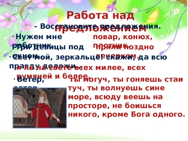 Работа над предложением  - Восстановите предложения.     Нужен мне работник… повар, конюх, плотник.  Три девицы под окном… пряли поздно вечерком.  Свет мой, зеркальце! скажи, да всю правду доложи… я ль на свете всех милее, всех румяней и белее.  Ветер, ветер…  ты могуч, ты гоняешь стаи туч, ты волнуешь сине море, всюду веешь на просторе, не боишься никого, кроме Бога одного. 