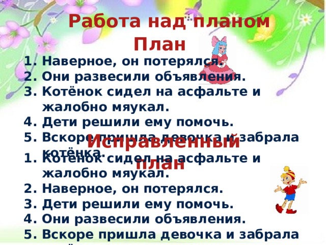 Работа над планом   План  1. Наверное, он потерялся. 2. Они развесили объявления. 3. Котёнок сидел на асфальте и жалобно мяукал. 4. Дети решили ему помочь. 5. Вскоре пришла девочка и забрала котёнка.    Исправленный план  1. Котёнок сидел на асфальте и жалобно мяукал. 2. Наверное, он потерялся. 3. Дети решили ему помочь. 4. Они развесили объявления. 5. Вскоре пришла девочка и забрала котёнка.   