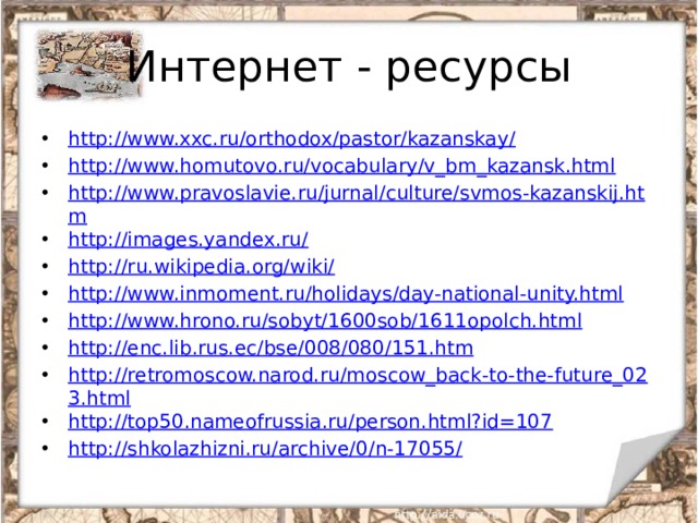 Интернет - ресурсы http://www.xxc.ru/orthodox/pastor/kazanskay/ http://www.homutovo.ru/vocabulary/v_bm_kazansk.html http://www.pravoslavie.ru/jurnal/culture/svmos-kazanskij.htm http://images.yandex.ru/ http://ru.wikipedia.org/wiki/ http://www.inmoment.ru/holidays/day-national-unity.html http://www.hrono.ru/sobyt/1600sob/1611opolch.html http://enc.lib.rus.ec/bse/008/080/151.htm http://retromoscow.narod.ru/moscow_back-to-the-future_023.html http://top50.nameofrussia.ru/person.html?id=107 http://shkolazhizni.ru/archive/0/n-17055/   