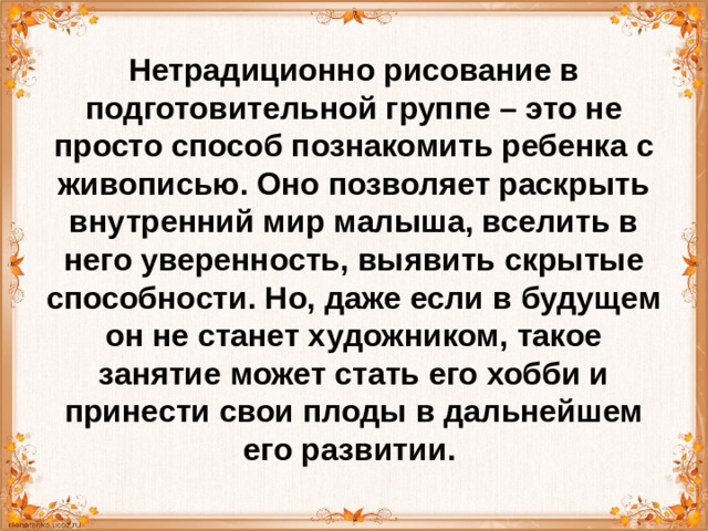 Нетрадиционно рисование в подготовительной группе – это не просто способ познакомить ребенка с живописью. Оно позволяет раскрыть внутренний мир малыша, вселить в него уверенность, выявить скрытые способности. Но, даже если в будущем он не станет художником, такое занятие может стать его хобби и принести свои плоды в дальнейшем его развитии. 