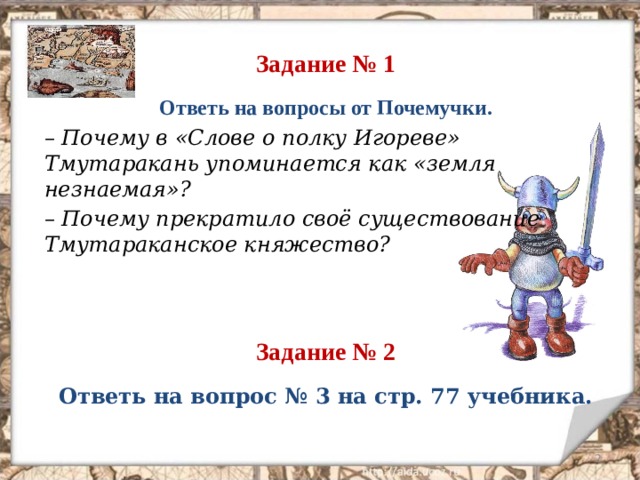 Задание № 1 Ответь на вопросы от Почемучки. – Почему в «Слове о полку Игореве» Тмутаракань упоминается как «земля незнаемая»? – Почему прекратило своё существование Тмутараканское княжество?   Задание № 2 Ответь на вопрос № 3 на стр. 77 учебника.  