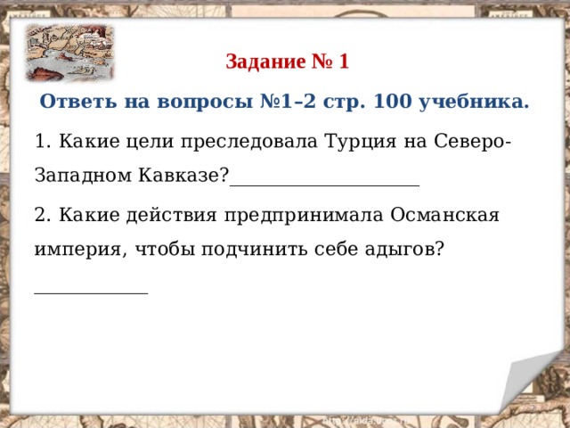  Задание № 1 Ответь на вопросы №1–2 стр. 100 учебника. 1. Какие цели преследовала Турция на Северо-Западном Кавказе?____________________ 2. Какие действия предпринимала Османская империя, чтобы подчинить себе адыгов?____________  