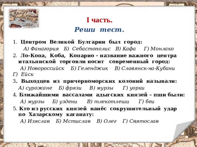 I часть. Реши тест. 1. Центром Великой Булгарии был город:   А) Фанагория  Б) Себастополис  В) Кафа  Г) Монлако 2. Ло-Копа, Коба, Копарио – название важного центра итальянской торговли носит современный город: А) Новороссийск  Б) Геленджик  В) Славянск-на-Кубани  Г) Ейск 3 . Выходцев из причерноморских колоний называли: А) сурожане  Б) фрязи  В) мурзы  Г) уорки 4. Ближайшими вассалами адыгских князей – пши были: А) мурзы  Б) уздени  В) тлекотлеши  Г) беи 5. Кто из русских князей нанёс сокрушительный удар  по Хазарскому каганату: А) Изяслав  Б) Мстислав  В) Олег  Г) Святослав  