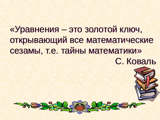  «Уравнения – это золотой ключ, открывающий все математические сезамы, т.е. тайны математики» С. Коваль 