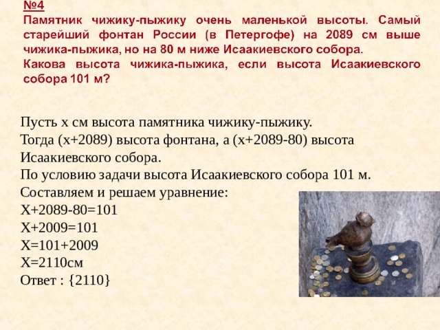 Пусть х см высота памятника чижику-пыжику. Тогда (х+2089) высота фонтана, а (х+2089-80) высота Исаакиевского собора. По условию задачи высота Исаакиевского собора 101 м. Составляем и решаем уравнение: Х+2089-80=101 Х+2009=101 Х=101+2009 Х=2110см Ответ : { 2110 } 