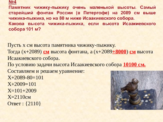 Пусть х см высота памятника чижику-пыжику. Тогда (х+2089) см высота фонтана, а (х+2089 +8000 ) см высота Исаакиевского собора. По условию задачи высота Исаакиевского собора 10100 см. Составляем и решаем уравнение: Х+2089-80=101 Х+2009=101 Х=101+2009 Х=2110см Ответ : { 2110 } 