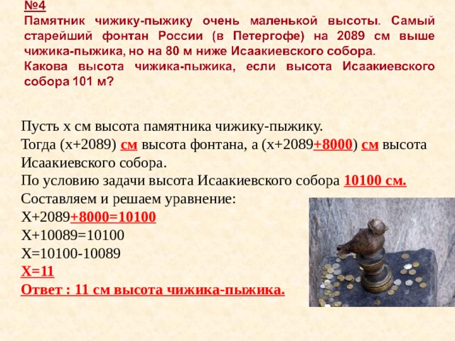 Пусть х см высота памятника чижику-пыжику. Тогда (х+2089) см высота фонтана, а (х+2089 +8000 ) см высота Исаакиевского собора. По условию задачи высота Исаакиевского собора 10100 см. Составляем и решаем уравнение: Х+2089 +8000=10100 Х+10089=10100 Х=10100-10089 Х=11 Ответ : 11 см высота чижика-пыжика. 