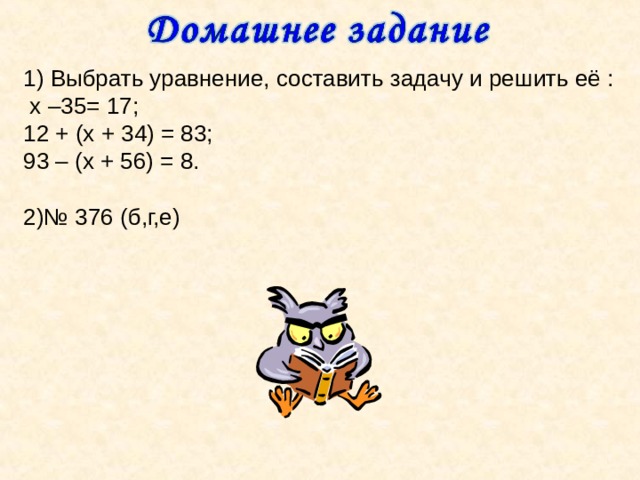 1) Выбрать уравнение, составить задачу и решить её :  х –35= 17; 12 + (х + 34) = 83; 93 – (х + 56) = 8. 2)№ 376 (б,г,е) 