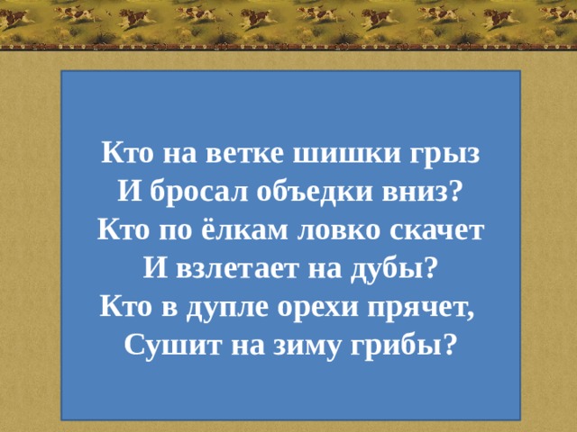 Кто на ветке шишки грыз И бросал объедки вниз? Кто по ёлкам ловко скачет И взлетает на дубы? Кто в дупле орехи прячет, Сушит на зиму грибы?  