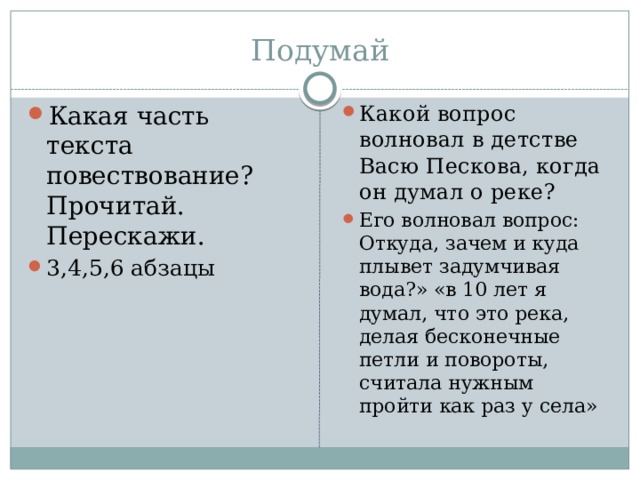 Подумай Какая часть текста повествование? Прочитай. Перескажи. 3,4,5,6 абзацы Какой вопрос волновал в детстве Васю Пескова, когда он думал о реке? Его волновал вопрос: Откуда, зачем и куда плывет задумчивая вода?» «в 10 лет я думал, что это река, делая бесконечные петли и повороты, считала нужным пройти как раз у села» 