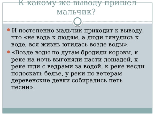 К какому же выводу пришел мальчик? И постепенно мальчик приходит к выводу, что «не вода к людям, а люди тянулись к воде, вся жизнь ютилась возле воды». «Возле воды по лугам бродили коровы, к реке на ночь выгоняли пасти лошадей, к реке шли с ведрами за водой, к реке несли полоскать белье, у реки по вечерам деревенские девки собирались петь песни». 
