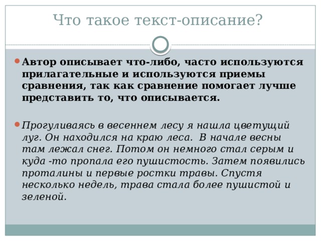 Что такое текст-описание?   Автор описывает что-либо, часто используются прилагательные и используются приемы сравнения, так как сравнение помогает лучше представить то, что описывается. Прогуливаясь в весеннем лесу я нашла цветущий луг. Он находился на краю леса. В начале весны там лежал снег. Потом он немного стал серым и куда -то пропала его пушистость. Затем появились проталины и первые ростки травы. Спустя несколько недель, трава стала более пушистой и зеленой. 