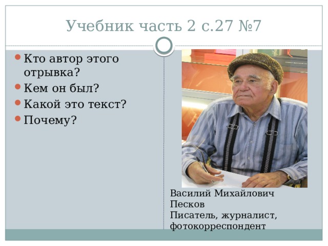 Учебник часть 2 с.27 №7 Кто автор этого отрывка? Кем он был? Какой это текст? Почему? Василий Михайлович Песков Писатель, журналист, фотокорреспондент 