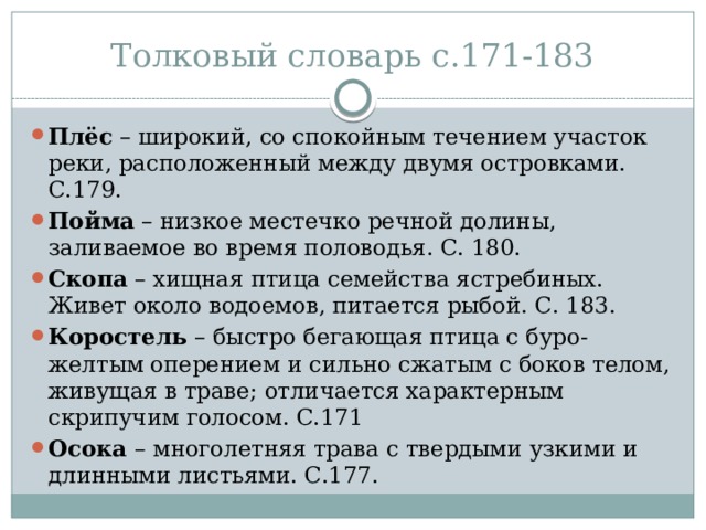 Толковый словарь с.171-183 Плёс – широкий, со спокойным течением участок реки, расположенный между двумя островками. С.179. Пойма – низкое местечко речной долины, заливаемое во время половодья. С. 180. Скопа – хищная птица семейства ястребиных. Живет около водоемов, питается рыбой. С. 183. Коростель – быстро бегающая птица с буро-желтым оперением и сильно сжатым с боков телом, живущая в траве; отличается характерным скрипучим голосом. С.171 Осока – многолетняя трава с твердыми узкими и длинными листьями. С.177. 