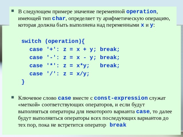 В следующем примере значение переменной operation , имеющей тип char , определяет ту арифметическую операцию, которая должна быть выполнена над переменными x и y :   switch (operation){   case '+': z = x + y; break;   case '-': z = x - y; break;   case '*': z = x*y; break;   case '/': z = x/y;  }  Ключевое слово case вместе с const-expression служат «меткой» соответствующих операторов, и если будут выполняться операторы для некоторого варианта case , то далее будут выполняться операторы всех последующих вариантов до тех пор, пока не встретится оператор  break 