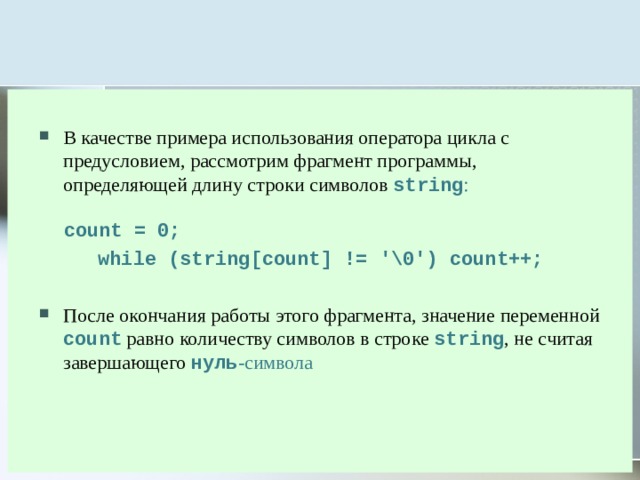 В качестве примера использования оператора цикла с предусловием, рассмотрим фрагмент программы, определяющей длину строки символов string :   count = 0;  while (string[count] != '\0') count++;  После окончания работы этого фрагмента, значение переменной count равно количеству символов в строке string , не считая завершающего нуль -символа 
