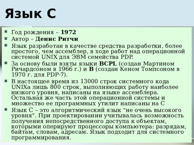 Год рождения – 1972 Автор – Денис Ритчи Язык разработан в качестве средства разработки, более простого, чем ассемблер, в ходе работ над операционной системой UNIX для ЭВМ семейства PDP. За основу были взяты языки BCPL (создан Мартином Ричардсоном в 1966 г.) и B (создан Кеном Томпсоном в 1970 г. для PDP-7). В настоящее время из 13000 строк системного кода UNIXа лишь 800 строк, выполняющих работу наиболее низкого уровня, написаны на языке ассемблера. Остальная же часть этой операционной системы и множество ее программных утилит написаны на С Язык С – это алгоритмический язык 