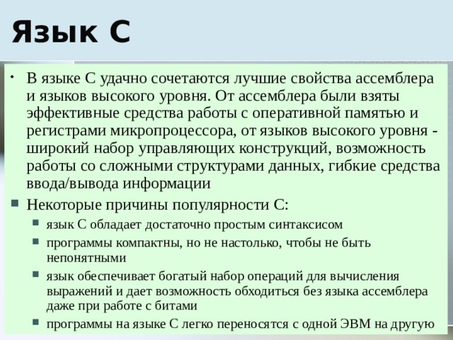 В языке С удачно сочетаются лучшие свойства ассемблера и языков высокого уровня. От ассемблера были взяты эффективные средства работы с оперативной памятью и регистрами микропроцессора, от языков высокого уровня - широкий набор управляющих конструкций, возможность работы со сложными структурами данных, гибкие средства ввода/вывода информации Некоторые причины популярности С: язык С обладает достаточно простым синтаксисом программы компактны, но не настолько, чтобы не быть непонятными язык обеспечивает богатый набор операций для вычисления выражений и дает возможность обходиться без языка ассемблера даже при работе с битами программы на языке С легко переносятся с одной ЭВМ на другую язык С обладает достаточно простым синтаксисом программы компактны, но не настолько, чтобы не быть непонятными язык обеспечивает богатый набор операций для вычисления выражений и дает возможность обходиться без языка ассемблера даже при работе с битами программы на языке С легко переносятся с одной ЭВМ на другую 