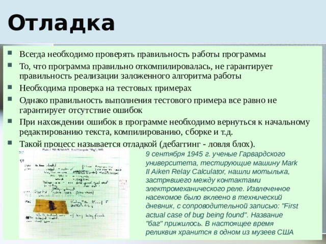 Всегда необходимо проверять правильность работы программы То, что программа правильно откомпилировалась, не гарантирует правильность реализации заложенного алгоритма работы Необходима проверка на тестовых примерах Однако правильность выполнения тестового примера все равно не гарантирует отсутствие ошибок При нахождении ошибок в программе необходимо вернуться к начальному редактированию текста, компилированию, сборке и т.д. Такой процесс называется отладкой (дебаггинг - ловля блох). 9 сентября 1945 г. ученые Гарвардского университета, тестирующие машину Mark II Aiken Relay Calculator, нашли мотылька, застрявшего между контактами электромеханического реле. Извлеченное насекомое было вклеено в технический дневник, с сопроводительной записью: 