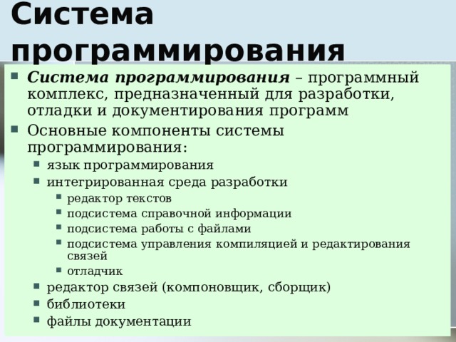 Система программирования – программный комплекс, предназначенный для разработки, отладки и документирования программ Основные компоненты системы программирования: язык программирования интегрированная среда разработки редактор текстов подсистема справочной информации подсистема работы с файлами подсистема управления компиляцией и редактирования связей отладчик редактор связей (компоновщик, сборщик) библиотеки файлы документации язык программирования интегрированная среда разработки редактор текстов подсистема справочной информации подсистема работы с файлами подсистема управления компиляцией и редактирования связей отладчик редактор текстов подсистема справочной информации подсистема работы с файлами подсистема управления компиляцией и редактирования связей отладчик редактор связей (компоновщик, сборщик) библиотеки файлы документации 