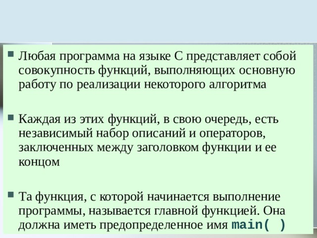 Любая программа на языке С представляет собой совокупность функций, выполняющих основную работу по реализации некоторого алгоритма Каждая из этих функций, в свою очередь, есть независимый набор описаний и операторов, заключенных между заголовком функции и ее концом Та функция, с которой начинается выполнение программы, называется главной функцией. Она должна иметь предопределенное имя main( ) 