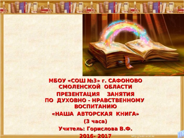 МБОУ «СОШ №3» г. САФОНОВО  СМОЛЕНСКОЙ ОБЛАСТИ ПРЕЗЕНТАЦИЯ ЗАНЯТИЯ  ПО ДУХОВНО - НРАВСТВЕННОМУ ВОСПИТАНИЮ «НАША АВТОРСКАЯ КНИГА» (3 часа) Учитель: Горислова В.Ф. 2016- 2017   