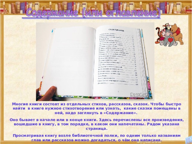 Многие книги состоят из отдельных стихов, рассказов, сказок. Чтобы быстро найти в книге нужное стихотворение или узнать, какие сказки помещены в ней, надо заглянуть в «Содержание». Оно бывает в начале или в конце книги. Здесь перечислены все произведения, вошедшие в книгу, в том порядке, в каком они напечатаны. Рядом указана страница. Просматривая книгу возле библиотечной полки, по одним только названиям глав или рассказов можно догадаться, о чём она написана. 
