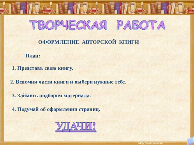 ОФОРМЛЕНИЕ АВТОРСКОЙ КНИГИ План: 1. Представь свою книгу. 2. Вспомни части книги и выбери нужные тебе. 3. Займись подбором материала. 4. Подумай об оформлении страниц. 