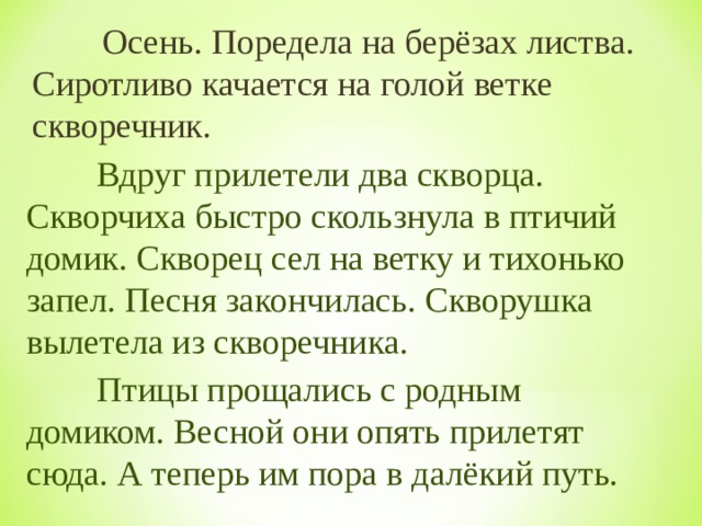  Осень. Поредела на берёзах листва. Сиротливо качается на голой ветке скворечник.   Вдруг прилетели два скворца. Скворчиха быстро скользнула в птичий домик. Скворец сел на ветку и тихонько запел. Песня закончилась. Скворушка вылетела из скворечника.  Птицы прощались с родным домиком. Весной они опять прилетят сюда. А теперь им пора в далёкий путь. 