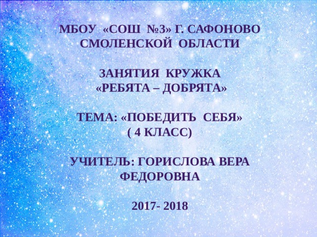 МБОУ «СОШ №3» г. САФОНОВО СМОЛЕНСКОЙ ОБЛАСТИ  ЗАНЯТИЯ КРУЖКА  «РЕБЯТА – ДОБРЯТА»  ТЕМА: «ПОБЕДИТЬ СЕБЯ» ( 4 класс)  УЧИТЕЛЬ: Горислова Вера Федоровна  2017- 2018 