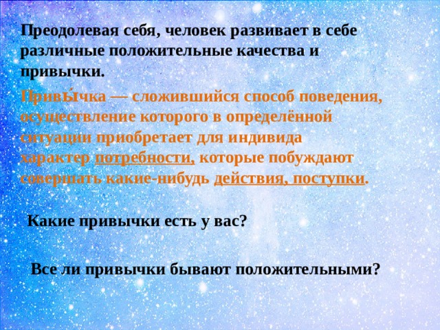 Преодолевая себя, человек развивает в себе различные положительные качества и привычки. Привы́чка — сложившийся способ поведения, осуществление которого в определённой ситуации приобретает для индивида характер  потребности, которые побуждают совершать какие-нибудь  действия, поступки . Какие привычки есть у вас? Все ли привычки бывают положительными? 