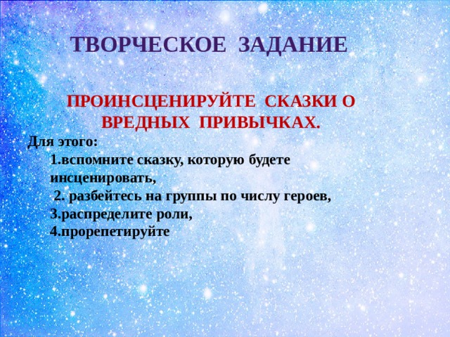 ТВОРЧЕСКОЕ ЗАДАНИЕ ПРОИНСЦЕНИРУЙТЕ СКАЗКИ О ВРЕДНЫХ ПРИВЫЧКАХ. Для этого:  1.вспомните сказку, которую будете инсценировать,  2. разбейтесь на группы по числу героев, 3.распределите роли,  4.прорепетируйте 