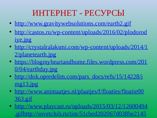 ИНТЕРНЕТ - РЕСУРСЫ http://www.gravitywebsolutions.com/earth2.gif http://castos.ru/wp-content/uploads/2016/02/plodorodiye.jpg http://crystalralaksmi.com/wp-content/uploads/2014/12/planetearth.jpg https://blogmyheartandhome.files.wordpress.com/2010/04/earthday.jpg http://dok.opredelim.com/pars_docs/refs/15/14228/img13.jpg http://www.animaatjes.nl/plaatjes/f/floaties/floatie00363.gif http://www.playcast.ru/uploads/2015/03/12/12600494.gifhttp://sovetclub.ru/tim/51cbed202067d038be2145e2653cedb0/posev-sideratov.jpg http://smayls.ru/data/smiles/animashki-cvety-635.gif https://fs00.infourok.ru/images/doc/183/209275/310/img6.jpg http://static4.depositphotos.com/1012959/294/i/170/depositphotos_2946196-Cow-grazing-on-the-meadow.jpg 