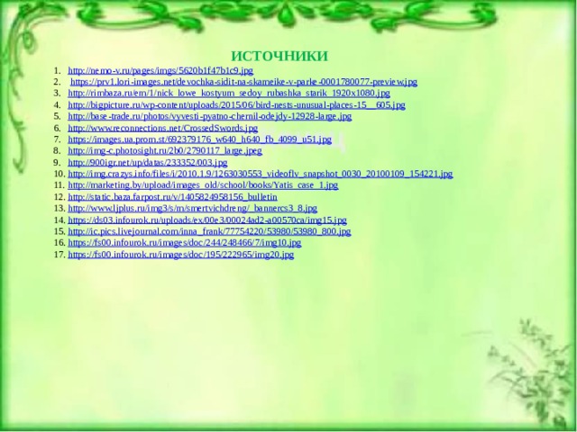 ИСТОЧНИКИ http://nemo-v.ru/pages/imgs/5620b1f47b1c9.jpg  https:// prv1.lori-images.net/devochka-sidit-na-skameike-v-parke-0001780077-preview.jpg http:// rimbaza.ru/em/1/nick_lowe_kostyum_sedoy_rubashka_starik_1920x1080.jpg http://bigpicture.ru/wp-content/uploads/2015/06/bird-nests-unusual-places-15__ 605.jpg http:// base-trade.ru/photos/vyvesti-pyatno-chernil-odejdy-12928-large.jpg http :// www.reconnections.net/CrossedSwords.jpg https:// images.ua.prom.st/692379176_w640_h640_fb_4099_u51.jpg http:// img-c.photosight.ru/2b0/2790117_large.jpeg http:// 900igr.net/up/datas/233352/003.jpg http:// img.crazys.info/files/i/2010.1.9/1263030553_videoflv_snapshot_0030_20100109_154221.jpg http:// marketing.by/upload/images_old/school/books/Yatis_case_1.jpg http:// static.baza.farpost.ru/v/1405824958156_bulletin http://www.ljplus.ru/img3/s/m/smertvichdreng/_ bannercs3_8.jpg https:// ds03.infourok.ru/uploads/ex/00e3/00024ad2-a00570ca/img15.jpg http:// ic.pics.livejournal.com/inna_frank/77754220/53980/53980_800.jpg https:// fs00.infourok.ru/images/doc/244/248466/7/img10.jpg https:// fs00.infourok.ru/images/doc/195/222965/img20.jpg 