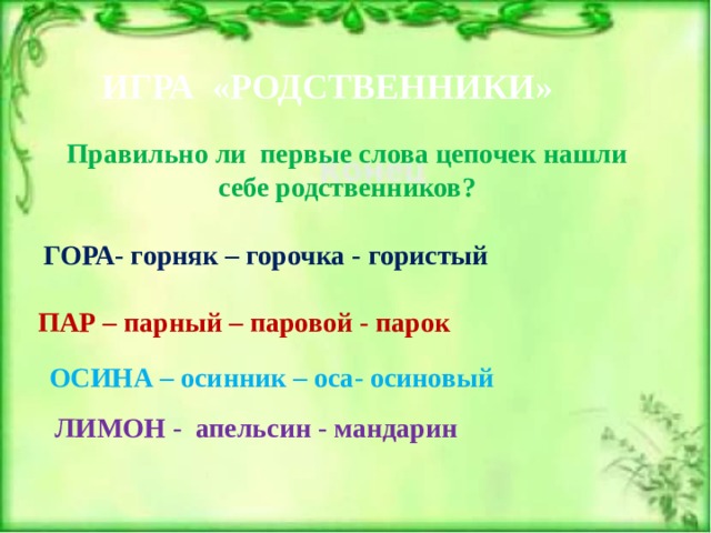 ИГРА «РОДСТВЕННИКИ» Правильно ли первые слова цепочек нашли себе родственников? ГОРА- горняк – горочка - гористый ПАР – парный – паровой - парок ОСИНА – осинник – оса- осиновый ЛИМОН - апельсин - мандарин 
